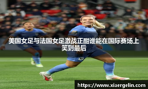 美国女足与法国女足激战正酣谁能在国际赛场上笑到最后