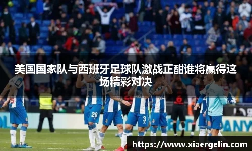 美国国家队与西班牙足球队激战正酣谁将赢得这场精彩对决
